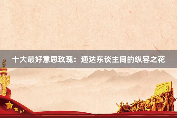 十大最好意思玫瑰：通达东谈主间的纵容之花